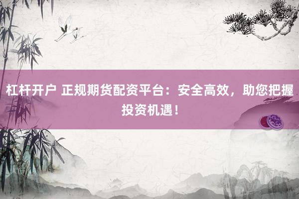 杠杆开户 正规期货配资平台：安全高效，助您把握投资机遇！