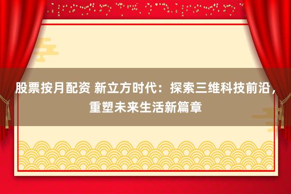股票按月配资 新立方时代：探索三维科技前沿，重塑未来生活新篇章