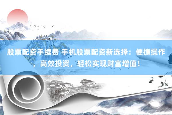 股票配资手续费 手机股票配资新选择：便捷操作，高效投资，轻松实现财富增值！