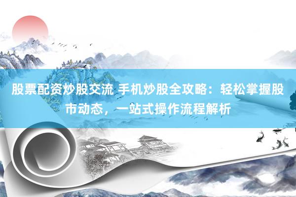 股票配资炒股交流 手机炒股全攻略：轻松掌握股市动态，一站式操作流程解析