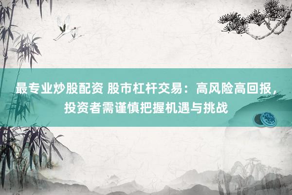 最专业炒股配资 股市杠杆交易：高风险高回报，投资者需谨慎把握机遇与挑战
