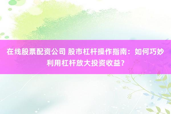 在线股票配资公司 股市杠杆操作指南：如何巧妙利用杠杆放大投资收益？