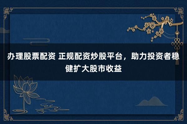 办理股票配资 正规配资炒股平台，助力投资者稳健扩大股市收益