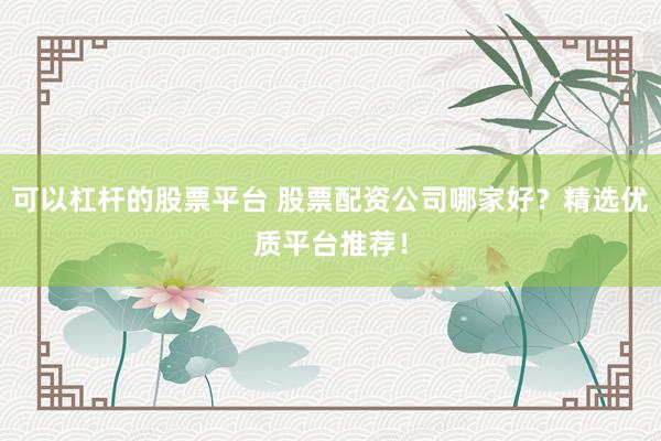可以杠杆的股票平台 股票配资公司哪家好？精选优质平台推荐！