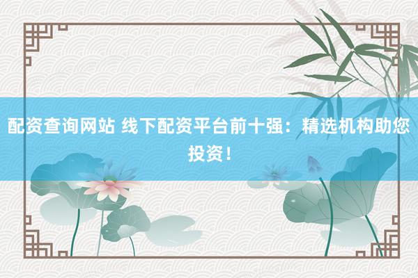 配资查询网站 线下配资平台前十强：精选机构助您投资！