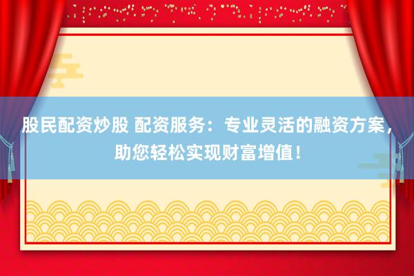 股民配资炒股 配资服务：专业灵活的融资方案，助您轻松实现财富增值！