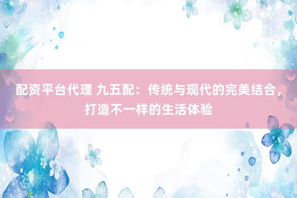 配资平台代理 九五配：传统与现代的完美结合，打造不一样的生活体验
