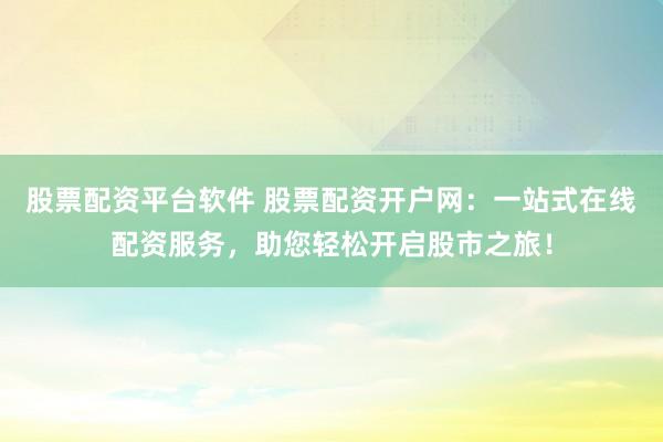 股票配资平台软件 股票配资开户网：一站式在线配资服务，助您轻松开启股市之旅！