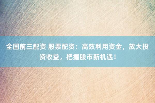 全国前三配资 股票配资：高效利用资金，放大投资收益，把握股市新机遇！