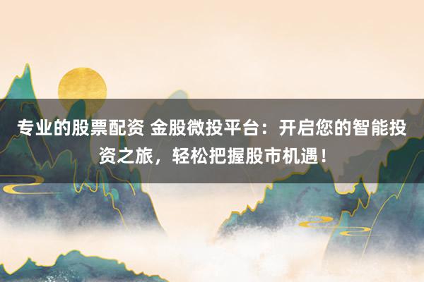 专业的股票配资 金股微投平台：开启您的智能投资之旅，轻松把握股市机遇！