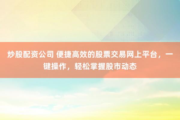 炒股配资公司 便捷高效的股票交易网上平台，一键操作，轻松掌握股市动态