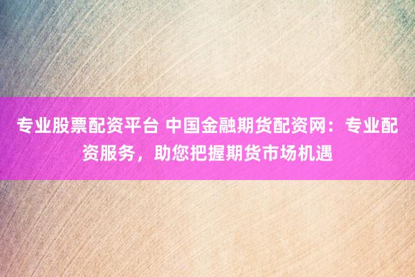 专业股票配资平台 中国金融期货配资网：专业配资服务，助您把握期货市场机遇