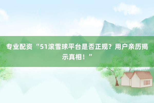 专业配资 “51滚雪球平台是否正规？用户亲历揭示真相！”