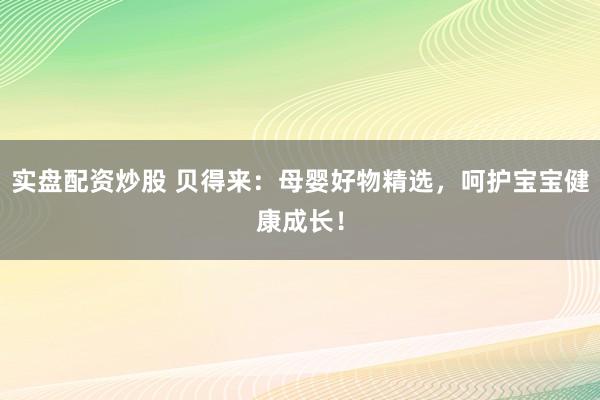 实盘配资炒股 贝得来：母婴好物精选，呵护宝宝健康成长！