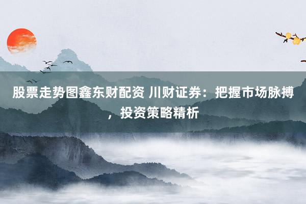 股票走势图鑫东财配资 川财证券：把握市场脉搏，投资策略精析