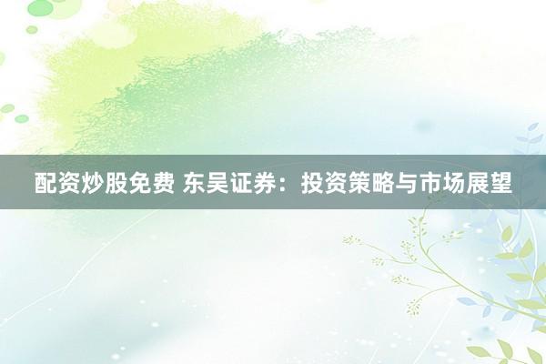 配资炒股免费 东吴证券：投资策略与市场展望