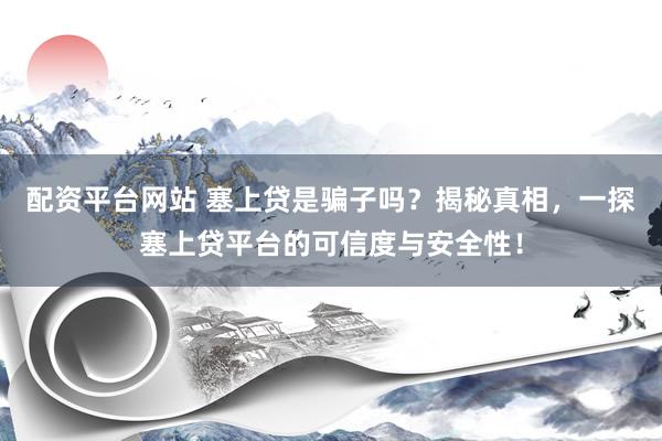 配资平台网站 塞上贷是骗子吗？揭秘真相，一探塞上贷平台的可信度与安全性！