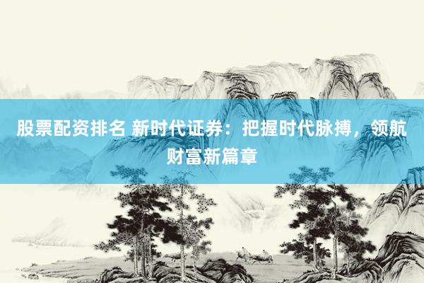 股票配资排名 新时代证券：把握时代脉搏，领航财富新篇章