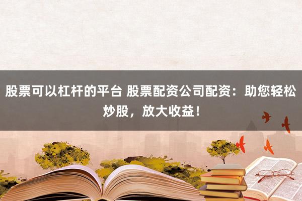 股票可以杠杆的平台 股票配资公司配资：助您轻松炒股，放大收益！