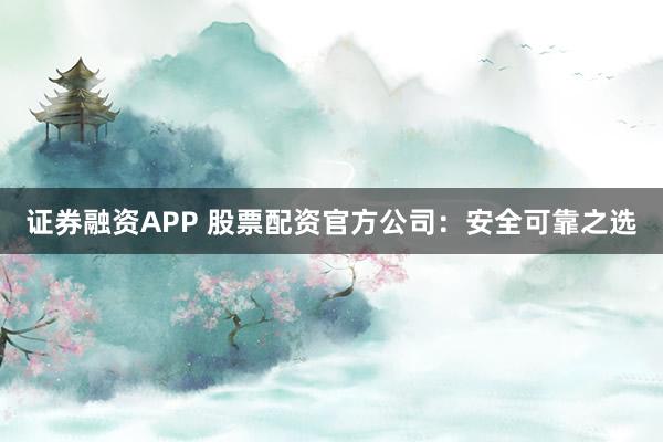 证券融资APP 股票配资官方公司：安全可靠之选