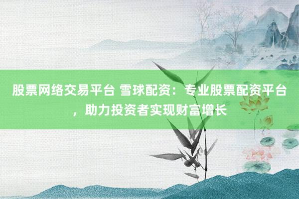 股票网络交易平台 雪球配资：专业股票配资平台，助力投资者实现财富增长