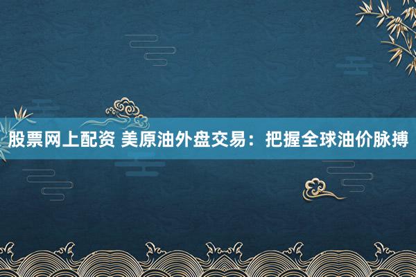 股票网上配资 美原油外盘交易：把握全球油价脉搏