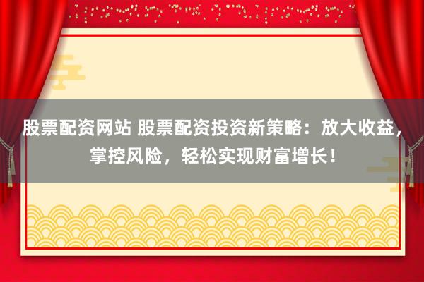 股票配资网站 股票配资投资新策略：放大收益，掌控风险，轻松实现财富增长！