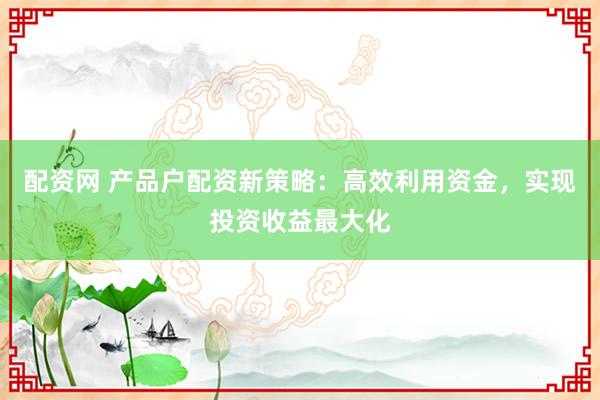 配资网 产品户配资新策略：高效利用资金，实现投资收益最大化