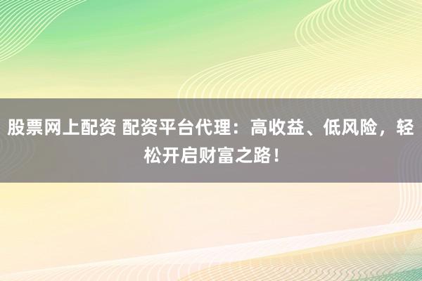 股票网上配资 配资平台代理：高收益、低风险，轻松开启财富之路！