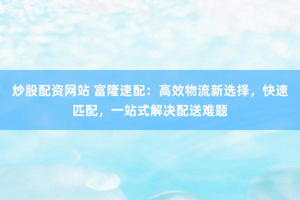 炒股配资网站 富隆速配:高效物流新选择,快速匹配,一站式解决配送难题