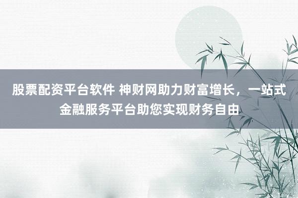 股票配资平台软件 神财网助力财富增长,一站式金融服务平台助您实现财务自由
