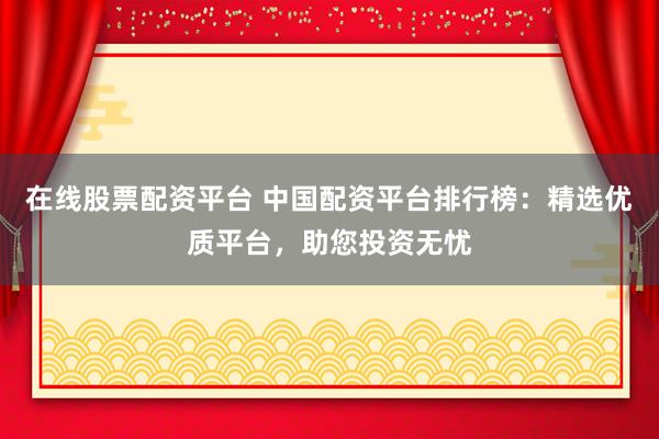 在线股票配资平台 中国配资平台排行榜：精选优质平台，助您投资无忧