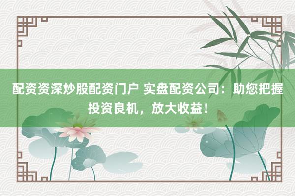 配资资深炒股配资门户 实盘配资公司:助您把握投资良机,放大收益!