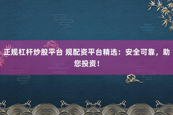正规杠杆炒股平台 规配资平台精选:安全可靠,助您投资!
