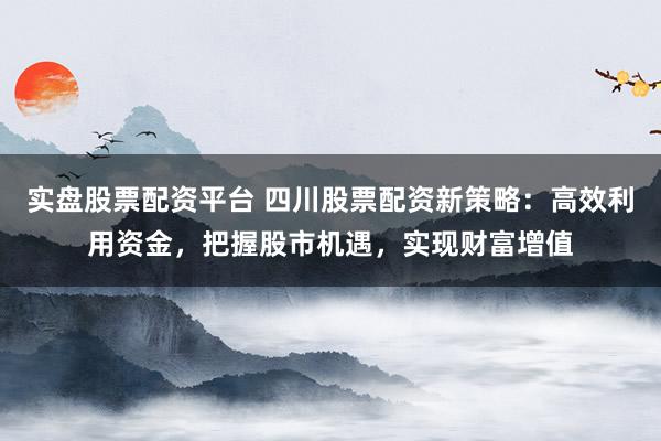 实盘股票配资平台 四川股票配资新策略:高效利用资金,把握股市机遇,实现财富增值