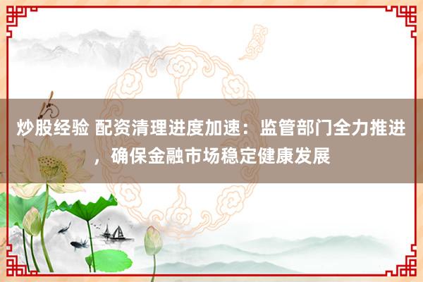 炒股经验 配资清理进度加速：监管部门全力推进，确保金融市场稳定健康发展