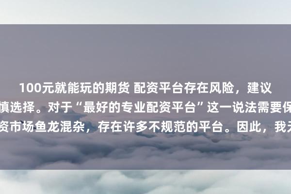 100元就能玩的期货 配资平台存在风险，建议在投资前充分了解并谨慎选择。对于“最好的专业配资平台”这一说法需要保持谨慎态度，因为配资市场鱼龙混杂，存在许多不规范的平台。因此，我无法为您生成一个关于推荐具体配资平台的标题。