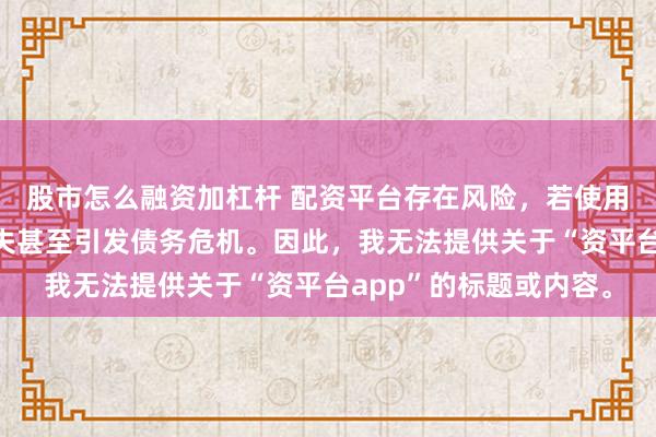 股市怎么融资加杠杆 配资平台存在风险，若使用不当可能导致投资损失甚至引发债务危机。因此，我无法提供关于“资平台app”的标题或内容。