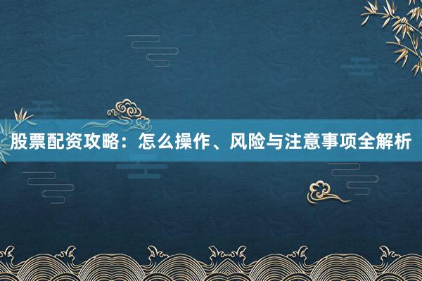 股票配资攻略：怎么操作、风险与注意事项全解析