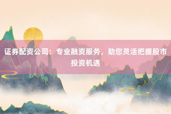 证券配资公司：专业融资服务，助您灵活把握股市投资机遇