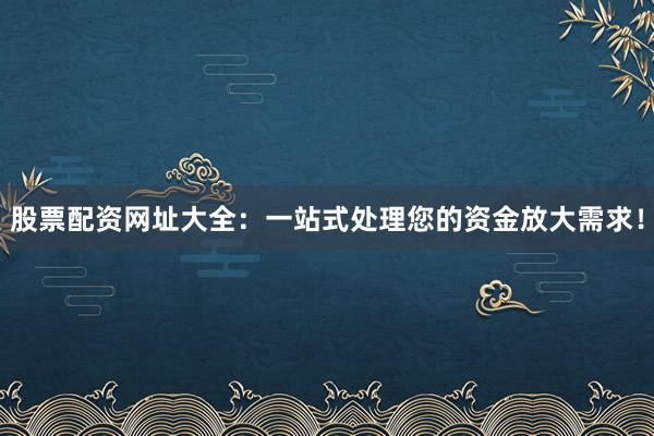 股票配资网址大全：一站式处理您的资金放大需求！