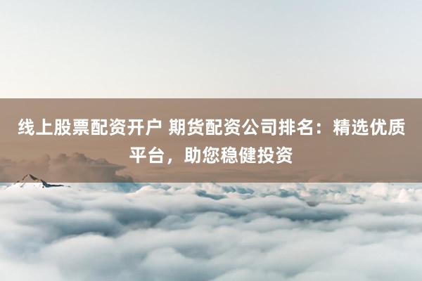 线上股票配资开户 期货配资公司排名：精选优质平台，助您稳健投资