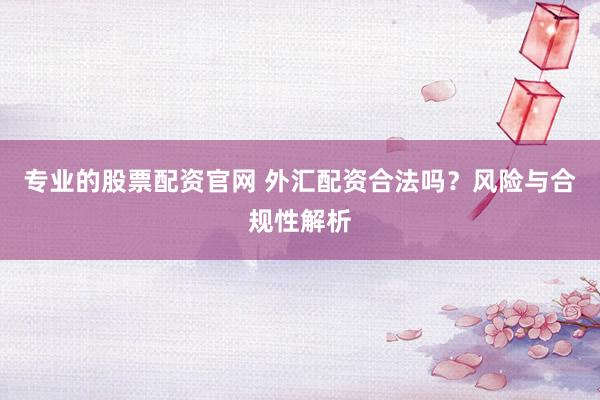 专业的股票配资官网 外汇配资合法吗？风险与合规性解析