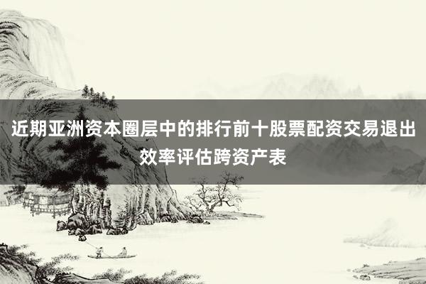 近期亚洲资本圈层中的排行前十股票配资交易退出效率评估跨资产表