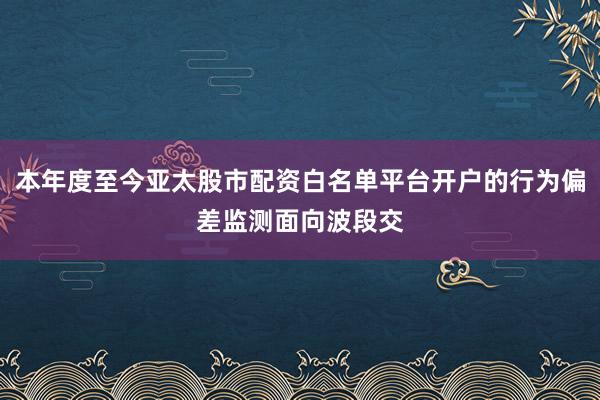 本年度至今亚太股市配资白名单平台开户的行为偏差监测面向波段交