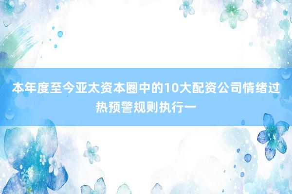 本年度至今亚太资本圈中的10大配资公司情绪过热预警规则执行一