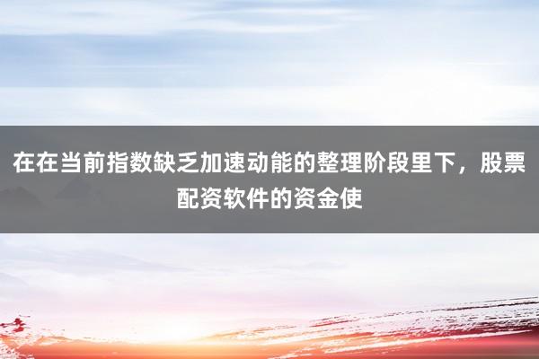 在在当前指数缺乏加速动能的整理阶段里下，股票配资软件的资金使