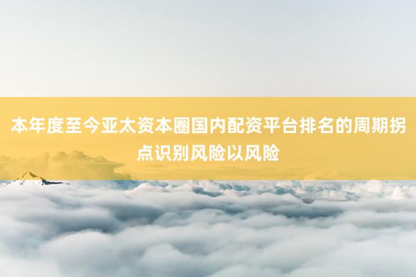 本年度至今亚太资本圈国内配资平台排名的周期拐点识别风险以风险