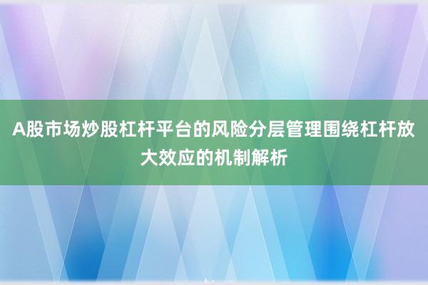 A股市场炒股杠杆平台的风险分层管理围绕杠杆放大效应的机制解析