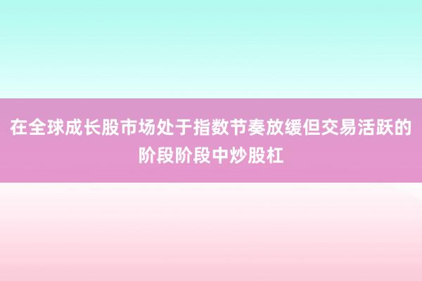 在全球成长股市场处于指数节奏放缓但交易活跃的阶段阶段中炒股杠